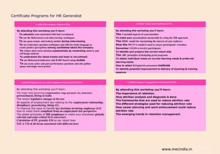 Certificate Programs for HR Generalist

                    Certified Recruitment Analyst (CRA)                                          Certified Trainer and Facilitator (CTF)


   By attending this workshop you’ll learn:                                   By attending this workshop you’ll learn:
     To calculate costs associated with bad recruitment                       The 3 essential aspects of a presentation
     To use the Behavioral event interviewing techniques                      To make your presentations memorable by using the SIR approach
     To use quan comm. and iceberg models during interviewing                 The SHIIC model for maximizing the interest of your audience
     To use icebreaker question techniques and effective body language to     How the MS EVA model is used to ensure participants’ retention
     create positive perceptions among candidates about the company           Remember LIGSS to involve participants
     To reduce short term attrition substantially by conducting motives and   To identify and prepare the correct visual aids
     self image analysis
                                                                              The ABC principles of designing great programs
     To understand the latest trends and tools in recruitment
                                                                              To obtain individual views on current learning needs & preferred
     To use Behavioral indicators and BARS based rating scales
                                                                              learning styles
     To use scene setter and past performance questions and also golden
     pause and single word probes                                             How to select Kirkpatrick assessment methods
                                                                              To identify potential improvement to delivery of teaching & training
                                                                              sessions



      Certified Employment Law and Compliance Professional (CELCP)                       Certified Employee Engagement Professional (CEEP)


   By attending this workshop you’ll learn:                                   By attending this workshop you’ll learn:
   The major laws governing compensation, wage payment, tax, insurance,       The importance of retention
   petrenchment, hiring in India                                              How attrition analysis and diagnosis is done
   The recent legislative changes in the law
                                                                              The frameworks that are used to reduce attrition rate
   All aspects of employment law relating to the employment relationship,
                                                                              The different strategies used for reducing attrition rate
   disciplinary proceduring, fining etc.
   To improve the ways to handle key decisions involving employees and        How career planning and work enhancement could reduce
   how to make them compliant from an employment law perspective              attrition rate
   The global principles of HR compliance to make your processes globally     The emerging trends in retention management
   relevant and some critical ILO convertors
   Calculation of PF, gratuity ESI as per latest laws
   Get a CD of all forms associated with different laws




                                                                                                                            www.mecindia.in
 