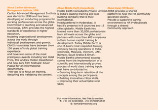 About Carlton Advanced                    About Middle Earth Consultants                About Asian HR Board
Management Institute, USA                 Middle Earth Consultants Private Limited      AHRB provides a shared
Carlton Advanced Management Institute     is India’s leading training and skill         platform to help the HR community
was started in 1998 and has been          building company that is truly                galvanize society.
developing an conducting programs for     international.                                Provide a supportive caring
working professionals across the globe.   Headquartered in Hyderabad, it                environment to HR Professionals
Committed to teaching and advanced        has it’s presence in 8 countries and 15       through a shared
knowledge, CAMI provides the highest      cities globally. Middle Earth has             Community approach
standards of excellence in higher         trained more than 30,000 professionals
education,                                from all levels across the globe and
fostering organizational development      partners with more than 400 companies
across the world through                  in their human capital training &
individual development and growth.        development. Today Middle Earth is
CAMI’s visionaries have between them      one of Asia’s most respected training
100 years of truly global training        company having operations in India.
experience                                Indonesia, Malaysia, Vietnam, UAE,
and have won some of the most             Bahrain, Saudi Arabia & Oman.
prestigious awards including Van Holst    Middle Earth’s phenomenal success
Prize, The Andrew Mellon Dissertation     comes from the implementation of a
and New York Film Festivals’ Silver       scientific and internationally proven
Plaque for an informational               process of world class training inputs
documentary.                              that have contributed to:
Their job is to focus on training,        • Ensuring long-term retention of the
designing and validating the content.     concepts among the participants.
                                          • Building innovative critical skills.
                                          • Improving their actual behavioral
                                          Skills




                                          For more information, feel free to contact:
                                            T: +91 40 64504988, +91 09700256837
                                                     E: kamal@mecindia.org
 