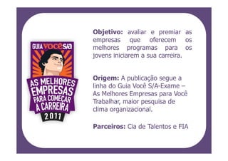 Objetivo: avaliar e premiar as
empresas que oferecem os
melhores programas para os
jovens iniciarem a sua carreira.


Origem: A publicação segue a
linha do Guia Você S/A-Exame –
As Melhores Empresas para Você
Trabalhar, maior pesquisa de
clima organizacional.

Parceiros: Cia de Talentos e FIA
 
