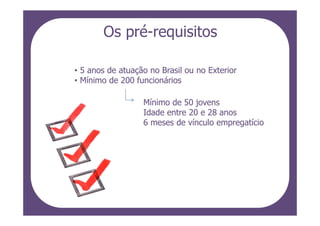 Os pré-requisitos

• 5 anos de atuação no Brasil ou no Exterior
• Mínimo de 200 funcionários

                  Mínimo de 50 jovens
                  Idade entre 20 e 28 anos
                  6 meses de vínculo empregatício
 
