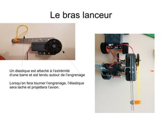 Le bras lanceur
Un élastique est attaché à l’extrémité
d’une barre et est tendu autour de l’engrenage
Lorsqu’on fera tourner l’engrenage, l’élastique
sera laché et projettera l’avion.
 