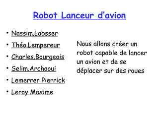 Robot Lanceur d’avion
●
Nassim.Labsser
●
Théo.Lempereur
●
Charles.Bourgeois
●
Selim.Archaoui
●
Lemerrer Pierrick
●
Leroy Maxime
Nous allons créer un
robot capable de lancer
un avion et de se
déplacer sur des roues
 