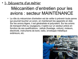 Méccanitien d’entretien pour les
avions : secteur MAINTENANCE
●
Le rôle du mécanicien d'entretien est de veiller à prévenir toute panne
qui pourrait toucher un avion, en maintenant les appareils en état.
Sur les avions légers, il est généraliste et polyvalent. Sur les avions
de transport (fret ou voyageurs), il opère sur un secteur précis en
fonction de ses qualifications : cellule (fuselage, voilure), moteurs,
électricité, instruments de bord, radio, enveloppe métallique
extérieure, etc.
●
1- Décuverte d’un métier
 