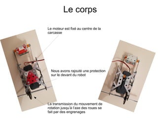 Le corps
Le moteur est fixé au centre de la
carcasse
Nous avons rajouté une protection
sur le devant du robot
La transmission du mouvement de
rotation jusqu’à l’axe des roues se
fait par des engrenages
 