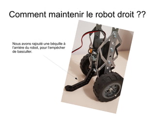 Comment maintenir le robot droit ??
Nous avons rajouté une béquille à
l’arriére du robot, pour l’empécher
de basculler.
 