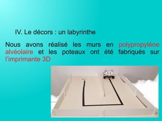 IV. Le décors : un labyrinthe
Nous avons réalisé les murs en polypropyléne
alvéolaire et les poteaux ont été fabriqués sur
l’imprimante 3D
 