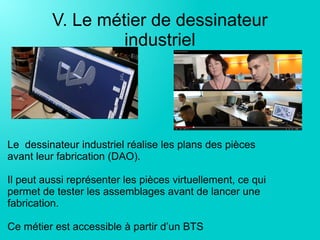 V. Le métier de dessinateur
industriel
Le dessinateur industriel réalise les plans des pièces
avant leur fabrication (DAO).
Il peut aussi représenter les pièces virtuellement, ce qui
permet de tester les assemblages avant de lancer une
fabrication.
Ce métier est accessible à partir d’un BTS
 