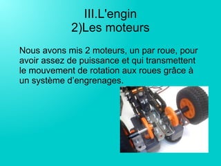 III.L'engin
2)Les moteurs
Nous avons mis 2 moteurs, un par roue, pour
avoir assez de puissance et qui transmettent
le mouvement de rotation aux roues grâce à
un système d’engrenages.
 