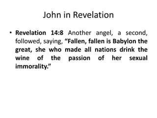 John in Revelation
• Revelation
14:8
Another
angel,
a
second, followed, saying, “Fallen, fallen is
Babylon the great, she who made all nations
drink the wine of the passion of her sexual
immorality.”

 