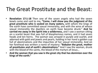 The Great Prostitute and the Beast:
• Revelation 17:1-18 Then one of the seven angels who had the seven
bowls came and said to me, “Come, I will show you the judgment of the
great prostitute who is seated on many waters, with whom the kings of
the earth have committed sexual immorality, and with the wine of whose
sexual immorality the dwellers on earth have become drunk.” And he
carried me away in the Spirit into a wilderness, and I saw a woman sitting
on a scarlet beast that was full of blasphemous names, and it had seven
heads and ten horns. The woman was arrayed in purple and scarlet, and
adorned with gold and jewels and pearls, holding in her hand a golden cup
full of abominations and the impurities of her sexual immorality. And on
her forehead was written a name of mystery: “Babylon the great, mother
of prostitutes and of earth's abominations.” And I saw the woman, drunk
with the blood of the saints, the blood of the martyrs of Jesus…
• And the woman that you saw is the great city that has dominion over the
kings of the earth.”

 