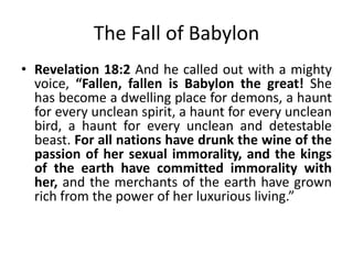 The Beast will destroy Mystery
Babylon
• Revelation 17:16-17 And the ten horns that
you saw, they and the beast will hate the
prostitute. They will make her desolate and
naked, and devour her flesh and burn her up
with fire, for God has put it into their hearts
to carry out his purpose by being of one mind
and handing over their royal power to the
beast, until the words of God are fulfilled.

 