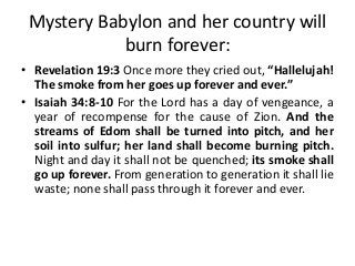 Mystery Babylon and her country will
burn forever:
• Revelation 19:3 Once more they cried out, “Hallelujah!
The smoke from her goes up forever and ever.”
• Isaiah 34:8-10 For the Lord has a day of vengeance, a
year of recompense for the cause of Zion. And the
streams of Edom shall be turned into pitch, and her
soil into sulfur; her land shall become burning pitch.
Night and day it shall not be quenched; its smoke shall
go up forever. From generation to generation it shall lie
waste; none shall pass through it forever and ever.

 