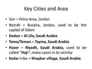 Key Cities and Area
• Seir = Petra Area, Jordan
• Bozrah = Busaira, Jordan, used to be the
capital of Edom
• Dedan = Al Ula, Saudi Arabia
• Tema/Teman = Tayma, Saudi Arabia
• Hazor = Riyadh, Saudi Arabia, used to be
called “Hajr”, many caves in its vicinity
• Kedar tribe = Khaybar village, Saudi Arabia

 