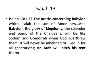 Isaiah 13
• Isaiah 13:1-22 The oracle concerning Babylon
which Isaiah the son of Amoz saw…And
Babylon, the glory of kingdoms, the splendor
and pomp of the Chaldeans, will be like
Sodom and Gomorrah when God overthrew
them. It will never be inhabited or lived in for
all generations; no Arab will pitch his tent
there;

 