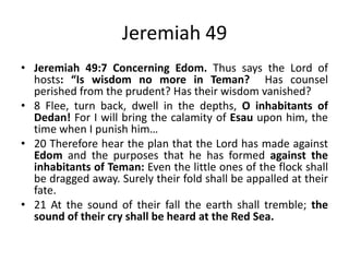 Jeremiah 49
• Jeremiah 49:7-21 Concerning Edom. Thus says the
Lord of hosts: “Is wisdom no more in Teman? Has
counsel perished from the prudent? Has their wisdom
vanished? Flee, turn back, dwell in the depths, O
inhabitants of Dedan! For I will bring the calamity of
Esau upon him, the time when I punish him…Therefore
hear the plan that the Lord has made against Edom
and the purposes that he has formed against the
inhabitants of Teman: Even the little ones of the flock
shall be dragged away. Surely their fold shall be
appalled at their fate. At the sound of their fall the
earth shall tremble; the sound of their cry shall be
heard at the Red Sea.

 