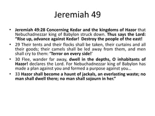 Jeremiah 49 (2)
• Jeremiah 49:28-33 Concerning Kedar and the
kingdoms of Hazor that Nebuchadnezzar king of
Babylon struck down. Thus says the Lord: “Rise
up, advance against Kedar! Destroy the people of the
east! Their tents and their flocks shall be taken, their
curtains and all their goods; their camels shall be led
away from them, and men shall cry to them: ‘Terror on
every side!’ Flee, wander far away, dwell in the
depths, O inhabitants of Hazor! declares the Lord. For
Nebuchadnezzar king of Babylon has made a plan
against you and formed a purpose against you…Hazor
shall become a haunt of jackals, an everlasting waste;
no man shall dwell there; no man shall sojourn in her.”

 