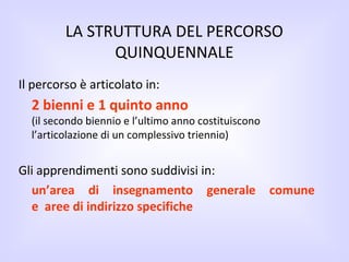 LA STRUTTURA DEL PERCORSO QUINQUENNALE Il percorso è articolato in: 2 bienni e 1 quinto anno (il secondo biennio e l’ultimo anno costituiscono l’articolazione di un complessivo triennio) Gli apprendimenti sono suddivisi in: un’area di insegnamento generale comune   e   aree di indirizzo specifiche 