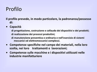 Profilo Il profilo prevede, in modo particolare, la padronanza/possesso di: •  Capacità  di progettazione, costruzione e collaudo dei dispositivi e dei prodotti;  di realizzazione dei processi produttivi;  di manutenzione preventiva e ordinaria e nell’esercizio di sistemi  meccanici ed elettromeccanici complessi.  •  Competenze specifiche nel campo dei materiali, nella loro scelta, nei loro  trattamenti e  lavorazioni;  •  Competenze sulle macchine e i dispositivi utilizzati nelle industrie manifatturiere 