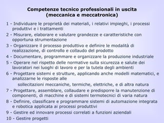 Competenze tecnico professionali in uscita (meccanica e meccatronica) 1 - Individuare le proprietà dei materiali, i relativi impieghi, i processi produttivi e i trattamenti 2 - Misurare, elaborare e valutare grandezze e caratteristiche con opportuna strumentazione 3 - Organizzare il processo produttivo e definire le modalità di realizzazione, di controllo e collaudo del prodotto 4 - Documentare, programmare e organizzare la produzione industriale 5 - Operare nel rispetto delle normative sulla sicurezza e salute dei lavoratori nei luoghi di lavoro e per la tutela degli ambienti 6 - Progettare sistemi e strutture, applicando anche modelli matematici, e analizzarne le risposte alle sollecitazioni meccaniche, termiche, elettriche, e di altra natura 7 - Progettare, assemblare, collaudare e predisporre la manutenzione di componenti, di macchine e di sistemi termotecnici di varia natura 8 - Definire, classificare e programmare sistemi di automazione integrata e robotica applicata ai processi produttivi 9 - Gestire ed innovare processi correlati a funzioni aziendali 10 - Gestire progetti 
