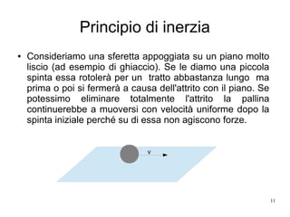 11
Principio di inerzia
● Consideriamo una sferetta appoggiata su un piano molto
liscio (ad esempio di ghiaccio). Se le diamo una piccola
spinta essa rotolerà per un tratto abbastanza lungo ma
prima o poi si fermerà a causa dell'attrito con il piano. Se
potessimo eliminare totalmente l'attrito la pallina
continuerebbe a muoversi con velocità uniforme dopo la
spinta iniziale perché su di essa non agiscono forze.
v
 