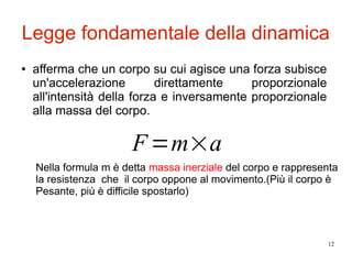 12
Legge fondamentale della dinamica
● afferma che un corpo su cui agisce una forza subisce
un'accelerazione direttamente proporzionale
all'intensità della forza e inversamente proporzionale
alla massa del corpo.
F=m×a
Nella formula m è detta massa inerziale del corpo e rappresenta
la resistenza che il corpo oppone al movimento.(Più il corpo è
Pesante, più è difficile spostarlo)
 