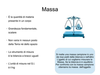 18
Massa
➢
È la quantità di materia
presente in un corpo
➢
Grandezza fondamentale,
scalare
➢
Non varia in nessun posto
della Terra né dello spazio
➢
Lo strumento di misura
è la bilancia a bracci uguali
➢ L'unità di misura nel S.I.
è il kg
Si mette una massa campione in uno
dei due piatti della bilancia e nell'altro
L'ggetto di cui vogliamo misurare la
Massa. Se la bilancia è in equilibrio
Per confronto con la massa campione
otteniamo la massa dell'oggetto
 