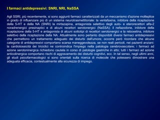 I farmaci antidepressivi: SNRI, NRI, NaSSA
Agli SSRI, più recentemente, si sono aggiunti farmaci caratterizzati da un meccanismo d'azione molteplice
in grado di influenzare più di un sistema neurotrasmettitoriale: la venlafaxina, inibitore della ricaptazione
della 5-HT e della NA (SNRI) la mirtazapina, antagonista selettivo degli auto- e eterorecettori alfa-2
noradrenergici presinaptici e di alcuni recettori serotonergici (NaSSA); il nefazodone, inibitore della
ricaptazione della 5-HT e antagonista di alcuni sottotipi di recettori serotonergici e la reboxetina, inibitore
selettivo della ricaptazione della NA. Attualmente sono pertanto disponibili diversi farmaci antidepressivi
che permettono un trattamento adeguato dei disturbi dell'umore; occorre però ricordare che alcune
categorie di antidepressivi comportano scarsa maneggevolezza, se non reali pericoli, nei pazienti anziani:
la cardiotossicità dei triciclici ne controindica l'impiego nella patologia cerebrovascolare; i farmaci ad
azione serotoninergica richiedono cautela in corso di patologie gastriche in atto; tutti i farmaci ad azione
anticolinergica comportano rischi di aggravamento dei disturbi cognitivi, ecc. In tal senso, negli ultimi anni,
gli studi psicofarmacologici si sono orientati sulla ricerca di molecole che potessero dimostrare una
adeguata efficacia, contestualmente alla sicurezza di impiego.
 