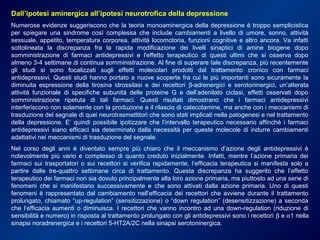 Dall’ipotesi aminergica all’ipotesi neurotrofica della depressione
Numerose evidenze suggeriscono che la teoria monoaminergica della depressione é troppo semplicistica
per spiegare una sindrome così complessa che include cambiamenti a livello di umore, sonno, attività
sessuale, appetito, temperatura corporea, attività locomotoria, funzioni cognitive e altro ancora. Va infatti
sottolineata la discrepanza fra la rapida modificazione dei livelli sinaptici di amine biogene dopo
somministrazione di farmaci antidepressivi e l'effetto terapeutico di questi ultimi che si osserva dopo
almeno 3-4 settimane di continua somministrazione. Al fine di superare tale discrepanza, più recentemente
gli studi si sono focalizzati sugli effetti molecolari prodotti dal trattamento cronico con farmaci
antidepressivi. Questi studi hanno portato a nuove scoperte fra cui le più importanti sono sicuramente la
diminuita espressione della tirosina idrossilasi e dei recettori β-adrenergici e serotoninergici, un’alterata
attività funzionale di specifiche subunità delle proteine G e dell’adenilato ciclasi, effetti osservati dopo
somministrazione ripetuta di tali farmaci. Questi risultati dimostrano che i farmaci antidepressivi
interferiscono non solamente con la produzione e il rilascio di catecolamine, ma anche con i meccanismi di
trasduzione del segnale di quei neurotrasmettitori che sono stati implicati nella patogenesi e nel trattamento
della depressione. E’ quindi possibile ipotizzare che l’intervallo terapeutico necessario affinché i farmaci
antidepressivi siano efficaci sia determinato dalla necessità per queste molecole di indurre cambiamenti
adattativi nei meccanismi di trasduzione del segnale.
Nel corso degli anni è diventato sempre più chiaro che il meccanismo d’azione degli antidepressivi è
notevolmente più vario e complesso di quanto creduto inizialmente. Infatti, mentre l’azione primaria dei
farmaci sui trasportatori o sui recettori si verifica rapidamente, l’efficacia terapeutica si manifesta solo a
partire dalle tre-quattro settimane circa di trattamento. Questa discrepanza ha suggerito che l’effetto
terapeutico dei farmaci non sia dovuto principalmente alla loro azione primaria, ma piuttosto ad una serie di
fenomeni che si manifestano successivamente e che sono attivati dalla azione primaria. Uno di questi
fenomeni è rappresentato dal cambiamento nell’efficacia dei recettori che avviene durante il trattamento
prolungato, chiamato “up-regulation” (sensitizzazione) o “down regulation” (desensitizzazione) a seconda
che l’efficacia aumenti o diminuisca. I recettori che vanno incontro ad una down-regulation (riduzione di
sensibilità e numero) in risposta al trattamento prolungato con gli antidepressivi sono i recettori β e α1 nella
sinapsi noradrenergica e i recettori 5-HT2A/2C nella sinapsi serotoninergica.
 