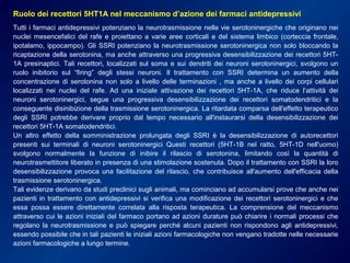 Ruolo dei recettori 5HT1A nel meccanismo d’azione dei farmaci antidepressivi
Tutti i farmaci antidepressivi potenziano la neurotrasmissione nelle vie serotoninergiche che originano nei
nuclei mesencefalici del rafe e proiettano a varie aree corticali e del sistema limbico (corteccia frontale,
ipotalamo, ippocampo). Gli SSRI potenziano la neurotrasmissione serotoninergica non solo bloccando la
ricaptazione della serotonina, ma anche attraverso una progressiva desensibilizzazione dei recettori 5HT-
1A presinaptici. Tali recettori, localizzati sul soma e sui dendriti dei neuroni serotoninergici, svolgono un
ruolo inibitorio sul “firing” degli stessi neuroni. Il trattamento con SSRI determina un aumento della
concentrazione di serotonina non solo a livello delle terminazioni , ma anche a livello dei corpi cellulari
localizzati nei nuclei del rafe. Ad una iniziale attivazione dei recettori 5HT-1A, che riduce l’attività dei
neuroni serotoninergici, segue una progressiva desensibilizzazione dei recettori somatodendritici e la
conseguente disinibizione della trasmissione serotoninergica. La ritardata comparsa dell'effetto terapeutico
degli SSRI potrebbe derivare proprio dal tempo necessario all'instaurarsi della desensibilizzazione dei
recettori 5HT-1A somatodendritici.
Un altro effetto della somministrazione prolungata degli SSRI è la desensibilizzazione di autorecettori
presenti sui terminali di neuroni serotoninergici Questi recettori (5HT-1B nel ratto, 5HT-1D nell'uomo)
svolgono normalmente la funzione di inibire il rilascio di serotonina, limitando così la quantità di
neurotrasmettitore liberato in presenza di una stimolazione sostenuta. Dopo il trattamento con SSRI la loro
desensibilizzazione provoca una facilitazione del rilascio, che contribuisce all'aumento dell'efficacia della
trasmissione serotoninergica.
Tali evidenze derivano da studi preclinici sugli animali, ma cominciano ad accumularsi prove che anche nei
pazienti in trattamento con antidepressivi si verifica una modificazione dei recettori serotoninergici e che
essa possa essere direttamente correlata alla risposta terapeutica. La comprensione del meccanismo
attraverso cui le azioni iniziali del farmaco portano ad azioni durature può chiarire i normali processi che
regolano la neurotrasmissione e può spiegare perché alcuni pazienti non rispondono agli antidepressivi,
essendo possibile che in tali pazienti le iniziali azioni farmacologiche non vengano tradotte nelle necessarie
azioni farmacologiche a lungo termine.
 