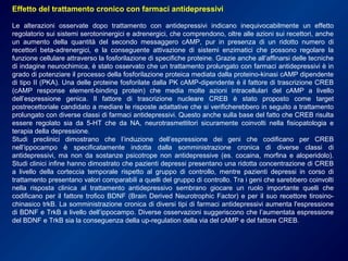Effetto del trattamento cronico con farmaci antidepressivi
Le alterazioni osservate dopo trattamento con antidepressivi indicano inequivocabilmente un effetto
regolatorio sui sistemi serotoninergici e adrenergici, che comprendono, oltre alle azioni sui recettori, anche
un aumento della quantità del secondo messaggero cAMP, pur in presenza di un ridotto numero di
recettori beta-adrenergici, e la conseguente attivazione di sistemi enzimatici che possono regolare la
funzione cellulare attraverso la fosforilazione di specifiche proteine. Grazie anche all’affinarsi delle tecniche
di indagine neurochimica, è stato osservato che un trattamento prolungato con farmaci antidepressivi è in
grado di potenziare il processo della fosforilazione proteica mediata dalla proteino-kinasi cAMP dipendente
di tipo II (PKA). Una delle proteine fosforilate dalla PK cAMP-dipendente è il fattore di trascrizione CREB
(cAMP response element-binding protein) che media molte azioni intracellulari del cAMP a livello
dell’espressione genica. Il fattore di trascrizione nucleare CREB è stato proposto come target
postrecettoriale candidato a mediare le risposte adattative che si verificherebbero in seguito a trattamento
prolungato con diverse classi di farmaci antidepressivi. Questo anche sulla base del fatto che CREB risulta
essere regolato sia da 5-HT che da NA, neurotrasmettitori sicuramente coinvolti nella fisiopatologia e
terapia della depressione.
Studi preclinici dimostrano che l’induzione dell’espressione dei geni che codificano per CREB
nell’ippocampo è specificatamente indotta dalla somministrazione cronica di diverse classi di
antidepressivi, ma non da sostanze psicotrope non antidepressive (es. cocaina, morfina e aloperidolo).
Studi clinici infine hanno dimostrato che pazienti depressi presentano una ridotta concentrazione di CREB
a livello della corteccia temporale rispetto al gruppo di controllo, mentre pazienti depressi in corso di
trattamento presentano valori comparabili a quelli del gruppo di controllo. Tra i geni che sarebbero coinvolti
nella risposta clinica al trattamento antidepressivo sembrano giocare un ruolo importante quelli che
codificano per il fattore trofico BDNF (Brain Derived Neurotrophic Factor) e per il suo recettore tirosino-
chinasico trkB. La somministrazione cronica di diversi tipi di farmaci antidepressivi aumenta l'espressione
di BDNF e TrkB a livello dell’ippocampo. Diverse osservazioni suggeriscono che l’aumentata espressione
del BDNF e TrkB sia la conseguenza della up-regulation della via del cAMP e del fattore CREB.
 