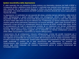 Ipotesi neurotrofica della depressione
E’ stato osservato che una situazione di stress produce una drammatica riduzione dei livelli di BDNF e
conseguente atrofia o addirittura morte di neuroni in particolari aree cerebrali come l’ippocampo; inoltre è
stato osservato che in alcuni pazienti depressi si verifica una piccola diminuzione nel volume dell’area
ippocampale. Una ridotta espressione del BDNF potrebbe contribuire all’atrofia dei neuroni ippocampali in
risposta allo stress.
La depressione, e in particolare nei casi associati allo stress, potrebbe derivare dall’atrofia o dalla morte di
cellule dell’ippocampo e questo potrebbe essere una conseguenza, almeno in parte, della ridotta
disponibilità di BDNF. É noto che anche livelli elevati di glucocorticoidi giocano un ruolo molto importante
nel danno indotto dallo stress nei neuroni dell’area CA3. Il trattamento con farmaci antidepressivi potrebbe
revertire questa atrofia potenziando l’espressione e la funzione del BDNF; infatti è stato dimostrato che un
trattamento a lungo termine con antidepressivi blocca la riduzione del BDNF prodotta dallo stress. Anche
la normalizzazione dei livelli di glucocorticoidi prodotta da un trattamento con farmaci antidepressivi
potrebbe rappresentare in alcuni individui un meccanismo aggiuntivo per prevenire un ulteriore danno
neuronale. Studi preliminari hanno suggerito che un trattamento con farmaci antidepressivi produce un
diretto effetto neuroprotettivo o neurotrofico sui neuroni dell’ippocampo.
L’osservazione che gli antidepressivi inducono nell’ippocampo, un’area del cervello importante per il
controllo delle funzioni cognitive e delle emozioni, un aumento della sintesi di fattori neurotrofici, proteine
che migliorano la funzionalità dei neuroni ha portato alla formulazione di una “ipotesi neurotrofica” relativa
al modo di azione degli antidepressivi. Questa ipotesi rappresenta il superamento di quella aminergica e di
quella recettoriale e sostiene che la base neurochimica della depressione, pur esistendo una
compromissione della funzionalità dei sistemi monoaminergici, potrebbe essere un’alterazione nella
cascata degli eventi molecolari che modulano l’espressione genica di proteine fondamentali per
l’omeostasi neuronale.
 
