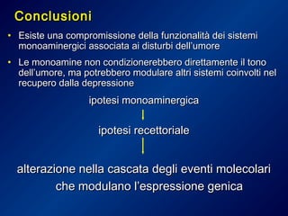 ConclusioniConclusioni
• Esiste una compromissione della funzionalità dei sistemiEsiste una compromissione della funzionalità dei sistemi
monoaminergici associata ai disturbi dell’umoremonoaminergici associata ai disturbi dell’umore
• Le monoamine non condizionerebbero direttamente il tonoLe monoamine non condizionerebbero direttamente il tono
dell’umore, ma potrebbero modulare altri sistemi coinvolti neldell’umore, ma potrebbero modulare altri sistemi coinvolti nel
recupero dalla depressionerecupero dalla depressione
ipotesi monoaminergicaipotesi monoaminergica
ipotesi recettorialeipotesi recettoriale
alterazione nella cascata degli eventi molecolarialterazione nella cascata degli eventi molecolari
che modulano l’espressione genicache modulano l’espressione genica
 