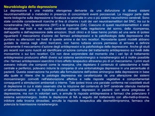 Neurobiologia della depressione
La depressione è una malattia eterogenea derivante da una disfunzione di diversi sistemi
neurotrasmettitoriali o metabolici in presenza di concomitanti eventi psicosociali. La maggior parte delle
teorie biologiche sulla depressione si focalizza su anomalie in uno o più sistemi neurochimici cerebrali. Sono
state condotte considerevoli ricerche al fine di chiarire i ruoli dei vari neurotrasmettitori del SNC, tra cui la
noradrenalina (NA), la serotonina (5HT) e la dopamina (DA). Ciascuno di questi neurotrasmettitori è stato
localizzato nei tratti e nei nuclei cerebrali coinvolti nella regolazione del sonno, della ricompensa,
dell’appetito e dell’espressione delle emozioni. Studi clinici e di base hanno portato ad una serie di ipotesi
riguardanti il meccanismo d’azione dei farmaci antidepressivi e la patofisiologia della depressione che
puntano su alterazioni nei livelli di queste amine e dei loro recettori. Nonostante questi modelli abbiano
guidato la ricerca negli ultimi trent’anni, non hanno tuttavia ancora permesso di arrivare a definire
chiaramente il meccanismo d’azione degli antidepressivi e la patofisiologia della depressione. Anche gli studi
più recenti non sono riusciti ad identificare un’azione comune del trattamento antidepressivo sui livelli delle
monoamine o sui loro recettori. Ciò non deve sorprendere dal momento che i vari tipi di trattamento
antidepressivo producono effetti diversi sul sistema serotoninergico e noradrenergico ed è inoltre possibile
che i farmaci antidepressivi esercitino il loro effetto terapeutico attraverso più di un meccanismo. I primi studi
avevano indicato che composti come la reserpina, che depletano il contenuto di catecolamine a livello
centrale e periferico, potevano indurre la comparsa di una sintomatologia depressiva in una percentuale di
pazienti. Questa osservazione ha portato alla formulazione dell'ipotesi aminergica della depressione in base
alla quale si ritiene che la patologia depressiva sia caratterizzata da una alterazione dei sistemi
monoaminergici coinvolti nell'elaborazione affettiva e nelle risposte vegetative e comportamentali
conseguenti a stimolazioni ambientali o interne. Tale ipotesi trova una parziale conferma nei cosiddetti studi
di deplezione in cui è stato osservato che la riduzione del contenuto di 5HT cerebrale ottenuta mediante
un’alimentazione priva di triptofano produce sintomi depressivi in pazienti con storia pregressa di
depressione, ma non in volontari sani, e annulla la risposta antidepressiva a farmaci che potenziano il
sistema serotoninergico. Inoltre la deplezione di NA a seguito del trattamento con alfa-metil-p-tirosina,
inibitore della tirosina idrossilasi, annulla la risposta terapeutica alla desmetilimipramina, farmaco che
potenzia la trasmissione noradrenergica.
 