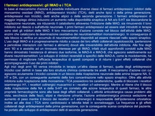 I farmaci antidepressivi: gli IMAO e i TCA
In base al meccanismo d'azione è possibile individuare diverse classi di farmaci antidepressivi: inibitori delle
monoamino ossidasi (IMAO), antidepressivi triciclici (TCA), detti anche tipici o della prima generazione,
antidepressivi non triciclici, detti anche atipici o della seconda generazione. I farmaci antidepressivi di
maggior impiego clinico inducono un aumento nella disponibilità sinaptica di NA e/o 5-HT sia bloccandone la
ricaptazione neuronale, sia riducendo il catabolismo attraverso l'inibizione delle MAO, sia rimuovendo il tono
inibitorio sul rilascio o sull'attività neuronale. I primi farmaci antidepressivi ad essere stati introdotti in terapia
sono stati gli inibitori delle MAO. Il loro meccanismo d’azione consiste nel blocco dell’attività delle MAO,
enzimi che catalizzano la deaminazione ossidativa dei neurotrasmettitori monoaminergici. In conseguenza di
tale blocco si verifica un accumulo di neurotrasmettitori disponibili ad essere rilasciati nello spazio sinaptico.
L’uso degli IMAO si è progressivamente ridotto a causa dei loro effetti collaterali (epatotossicità, ipertensione
e pericolose interazioni con farmaci e alimenti) dovuti alla irreversibilità dell’attività inibitoria. Alla fine degli
anni ’60 si è assistito ad un rinnovato interesse per gli IMAO, infatti studi approfonditi condotti sulle MAO
hanno dimostrato l’esistenza di almeno due isoforme, le MAO-A e MAO-B, che agiscono selettivamente sui
diversi neurotrasmettitori. Lo sviluppo di inibitori reversibili e specifici delle MAO-A, come la moclobemide, ha
permesso di migliorare l’efficacia terapeutica di questi composti e di ridurre i gravi effetti collaterali che
accompagnavano l’uso dei primi inibitori.
Agli inizi degli anni ’60 veniva introdotta in terapia un’altra classe di farmaci, quella degli antidepressivi
triciclici così definiti in base alla loro struttura chimica contenente tre anelli. Il meccanismo d’azione con cui
agiscono acutamente i triciclici consiste in un blocco della ricaptazione neuronale delle amine biogene NA, 5-
HT e DA, con un conseguente aumento della loro concentrazione nello spazio sinaptico. Oltre alla attività
inibitoria sulla ricaptazione delle monoamine i TCA possiedono tre caratteristiche, quella di bloccare i recettori
istaminergici H1, i recettori colinergici muscarinici e i recettori α1-adrenergici. Mentre si ritiene che il blocco
della ricaptazione della NA e della 5-HT sia correlato alla azione terapeutica di questi farmaci, le altre
proprietà farmacologiche sono alla base degli effetti collaterali. L’attività anticolinergica causa problemi alla
vista, secchezza delle fauci, stipsi e ritenzione urinaria; l’azione antiistaminergica provoca sedazione ed
aumento di peso mentre il blocco dei recettori α-1 adrenergici è responsabile dell’ipotensione ortostatica;
inoltre ad alte dosi i TCA sono cardiotossici e talvolta letali in sovradosaggio. La frequenza e gli effetti
collaterali degli antidepressivi della prima generazione, con la conseguente scarsa compliance del paziente,
ha portato allo sviluppo di antidepressivi detti di seconda generazione.
 