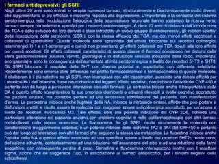 I farmaci antidepressivi: gli SSRI
Negli ultimi 20 anni sono entrati in terapia numerosi farmaci, strutturalmente e biochimicamente molto diversi,
che rappresentano la più efficace e moderna risposta alla depressione. L'importanza e la centralità del sistema
serotoninergico nella modulazione fisiologica della trasmissione neuronale hanno sostenuto la ricerca verso
farmaci sempre più selettivi e specifici per i neuroni serotoninergici. A circa 20 anni di distanza dall’introduzione
dei TCA e dallo sviluppo dei loro derivati è stato introdotto un nuovo gruppo di antidepressivi, gli inibitori selettivi
della ricaptazione della serotonina (SSRI), con la stessa efficacia dei TCA, ma con minori effetti secondari e
collaterali di quest’ultimi. Queste molecole sono sprovviste dell’attività bloccante sui recettori colinergici,
istaminergici H-1 e α1-adrenergici e quindi non presentano gli effetti collaterali dei TCA dovuti alla loro affinità
per questi recettori. Gli effetti collaterali caratteristici di questa classe di farmaci consistono nei disturbi della
sfera gastrointestinale (nausea, vomito, gastralgia) e in disfunzioni sessuali (riduzione della libido, impotenza,
anorgasmia) e sono la conseguenza dell’aumentata attività serotoninergica a livello dei recettori 5HT2 e 5HT3.
Gli SSRI bloccano il reuptake della 5HT con diversa potenza e, soprattutto, con differente selettività.
Recentemente sono emerse altre differenze nel profilo farmacodinamico e farmacocinetico di queste molecole.
Il citalopram è il più selettivo tra gli SSRI, non interagisce con altri trasportatori, possiede una debole affinità per
i recettori H-1 dell’istamina, base neurochimica del leggero effetto sedativo, non inibisce l’attività del CYP 450 e
pertanto non dà luogo a pericolose interazioni con altri farmaci. La sertralina blocca anche il trasportatore della
DA e questo effetto spiegherebbe le sue proprietà disinibenti e attivanti rilevabili a livello cognitivo soprattutto
nei pazienti anziani, ma potrebbe portare ad una eccessiva stimolazione del paziente, con manifestazioni
d’ansia. La paroxetina inibisce anche l’uptake della NA, inibisce la nitrossido sintasi, effetto che può portare a
disfunzioni erettili, e risulta essere la molecola con maggiore azione anticolinergica soprattutto per un’azione a
livello dei recettori muscarinici M3. Tale effetto, oltre alla potente inibizione del CYP 2D6, richiede una
particolare attenzione nel paziente anziano con problemi cognitivi e nelle polifarmacoterapie con altri farmaci
metabolizzati dallo stesso isoenzima. La fluvoxamina, fra gli SSRI, risulta sicuramente la molecola con
caratteristiche maggiormente sedative; è un potente inibitore delle isoforme 1A2 e 3A4 del CYP450 e pertanto
può dar luogo ad interazioni con altri farmaci che seguono la stessa via metabolica. La fluoxetina inibisce anche
l’uptake della NA e questo effetto associato ad una specifica azione a livello dei recettori 5HT2c rende conto
dell’azione attivante, contestualmente ad una riduzione nell’assunzione del cibo e ad una riduzione della fame
soggettiva, con conseguente perdita di peso. Sertralina e fluvoxamina interagiscono inoltre con il recettore
sigma, azione che ne suggerisce l’uso, in associazione ai farmaci antipsicotici, per i sintomi negativi della
schizofrenia.
 