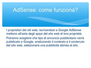 I proprietari dei siti web, iscrivendosi a Google AdSense
mettono all’asta degli spazi del sito web di loro proprietà.
Potranno scegliere che tipo di annuncio pubblicitario verrà
pubblicato e Google, analizzando il contesto e il contenuto
del sito web, selezionerà una pubblicità idonea al sito.
AdSense: come funziona?
 