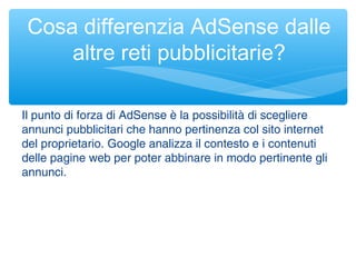 Il punto di forza di AdSense è la possibilità di scegliere
annunci pubblicitari che hanno pertinenza col sito internet
del proprietario. Google analizza il contesto e i contenuti
delle pagine web per poter abbinare in modo pertinente gli
annunci.
Cosa differenzia AdSense dalle
altre reti pubblicitarie?
 