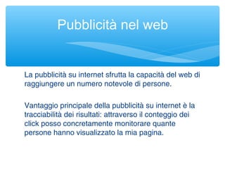 La pubblicità su internet sfrutta la capacità del web di
raggiungere un numero notevole di persone.
Vantaggio principale della pubblicità su internet è la
tracciabilità dei risultati: attraverso il conteggio dei
click posso concretamente monitorare quante
persone hanno visualizzato la mia pagina.
Pubblicità nel web
 