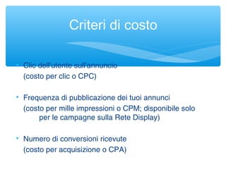 Criteri di costo

Clic dell'utente sull'annuncio
(costo per clic o CPC)

Frequenza di pubblicazione dei tuoi annunci
(costo per mille impressioni o CPM; disponibile solo
per le campagne sulla Rete Display)

Numero di conversioni ricevute
(costo per acquisizione o CPA)
 