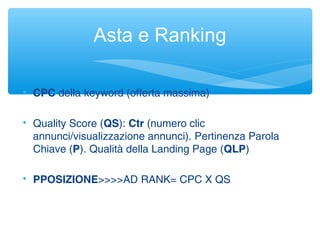 Asta e Ranking

CPC della keyword (offerta massima)

Quality Score (QS): Ctr (numero clic
annunci/visualizzazione annunci). Pertinenza Parola
Chiave (P). Qualità della Landing Page (QLP)

PPOSIZIONE>>>>AD RANK= CPC X QS
 