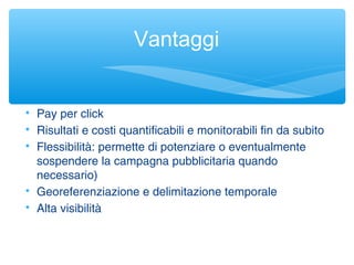 Vantaggi

Pay per click

Risultati e costi quantificabili e monitorabili fin da subito

Flessibilità: permette di potenziare o eventualmente
sospendere la campagna pubblicitaria quando
necessario)

Georeferenziazione e delimitazione temporale

Alta visibilità
 