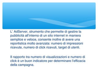 L’ AdServer, strumento che permette di gestire la
pubblicità all’interno di un sito internet in maniera
semplice e veloce, consente inoltre di avere una
reportistica molto avanzata: numero di impressioni
ricevute, numero di click ricevuti, target di utenti.
Il rapporto tra numero di visualizzazioni e numero di
click è un buon indicatore per determinare l’efficacia
della campagna.
 
