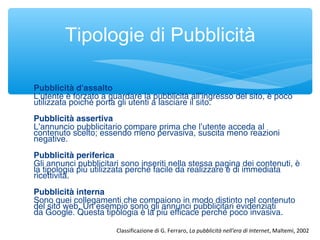 Pubblicità d'assalto 
L’utente è forzato a guardare la pubblicità all’ingresso del sito, è poco
utilizzata poiché porta gli utenti a lasciare il sito.
Pubblicità assertiva 
L’annuncio pubblicitario compare prima che l’utente acceda al
contenuto scelto; essendo meno pervasiva, suscita meno reazioni
negative.
Pubblicità periferica
Gli annunci pubblicitari sono inseriti nella stessa pagina dei contenuti, è
la tipologia più utilizzata perché facile da realizzare e di immediata
ricettività.
Pubblicità interna 
Sono quei collegamenti che compaiono in modo distinto nel contenuto
del sito web. Un esempio sono gli annunci pubblicitari evidenziati
da Google. Questa tipologia è la più efficace perché poco invasiva.
Tipologie di Pubblicità
Classificazione di G. Ferraro, La pubblicità nell'era di Internet, Maltemi, 2002
 
