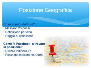 Posizione Geografica
Cosa si può definire?
• Massimo 25 paesi
• Definizione per città
• Raggio di definizione
Come fa Facebook a trovare
la posizione?
• Utilizzo indirizzo IP
• Posizione indicata nel Diario
 