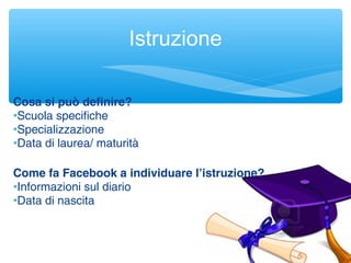 Istruzione
Cosa si può definire?
•Scuola specifiche
•Specializzazione
•Data di laurea/ maturità
Come fa Facebook a individuare l’istruzione?
•Informazioni sul diario
•Data di nascita
 