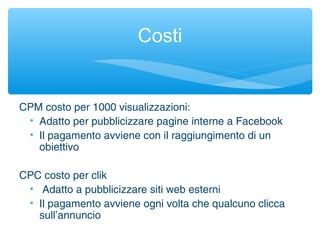 CPM costo per 1000 visualizzazioni:
• Adatto per pubblicizzare pagine interne a Facebook
• Il pagamento avviene con il raggiungimento di un
obiettivo
CPC costo per clik
• Adatto a pubblicizzare siti web esterni
• Il pagamento avviene ogni volta che qualcuno clicca
sull’annuncio
Costi
 