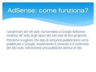 I proprietari dei siti web, iscrivendosi a Google AdSense
mettono all’asta degli spazi del sito web di loro proprietà.
Potranno scegliere che tipo di annuncio pubblicitario verrà
pubblicato e Google, analizzando il contesto e il contenuto
del sito web, selezionerà una pubblicità idonea al sito.
AdSense: come funziona?
 