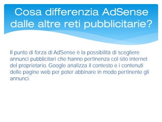 Il punto di forza di AdSense è la possibilità di scegliere
annunci pubblicitari che hanno pertinenza col sito internet
del proprietario. Google analizza il contesto e i contenuti
delle pagine web per poter abbinare in modo pertinente gli
annunci.
Cosa differenzia AdSense
dalle altre reti pubblicitarie?
 