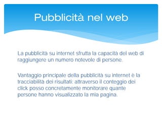 La pubblicità su internet sfrutta la capacità del web di
raggiungere un numero notevole di persone.
Vantaggio principale della pubblicità su internet è la
tracciabilità dei risultati: attraverso il conteggio dei
click posso concretamente monitorare quante
persone hanno visualizzato la mia pagina.
Pubblicità nel web
 