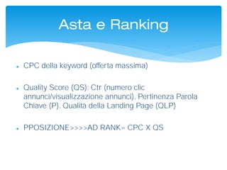 Asta e Ranking
 CPC della keyword (offerta massima)
 Quality Score (QS): Ctr (numero clic
annunci/visualizzazione annunci). Pertinenza Parola
Chiave (P). Qualità della Landing Page (QLP)
 PPOSIZIONE>>>>AD RANK= CPC X QS
 